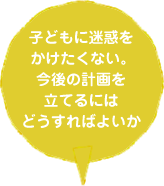 子どもに迷惑をかけたくない。今後の計画を立てるにはどうすればよいか
