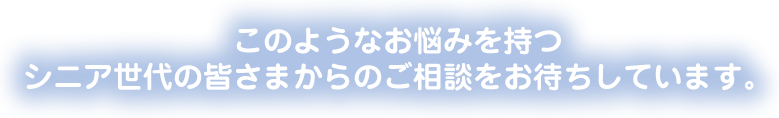 このようなお悩みを持つシニア世代の皆さまからのご相談をお待ちしています。